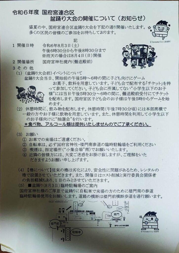 令和6年度 国府宮連合区
盆踊り大会の開催について(お知らせ)
盛夏の中、国府宮連合区盆踊り大会を下記の通り開催いたします。
多くの区民の皆様のご参加をお待ちしております。

記
令和6年8月3日(土)
午後6時30分から午後8時30分まで
※雨天の場合は8月4日(日)開催
国府宮神社境内(儺追殿前)

(1)(盆踊り大会前)イベントについて
盆踊り大会当日、開始前の午後5時~6時の間に子ども向けにゲーム
お菓子、飲料を用意しています。子ども会で配布する「チケット」を持
って参加してください。子ども会に所属してない“小学生以下のお子
様”には当日午後5時30分~6時の間に、儺追殿前受付にてチケット
を配布します。国府宮区子ども会のお子様は午後5時からゲームを始
めます。
(2)休憩時間に、飲み物を配布します。休憩時間(午後7時30分頃)には本部席横で
一般の方やお子様に飲物を用意しています。また、休憩時間を利用して小学生以下
のお子様向けに“抽選会”を行います。
*食べ物、アルコール類は提供いたしませんのでご了承ください。

(3)お願い
1 お車での来場はご遠慮ください。
2 自転車は、必ず国府宮神社·楼門南参道の臨時駐輪場をご利用ください
3 喫煙は、指定場所(“小集会場”南)でお願いいたします。
4 近隣の皆様方には、大変ご迷惑をお掛け致しますが、ご理解をいた
だきますようお願い申し上げます。

(4)【櫓について】従来の櫓は劣化により、安全性に問題があるため、レンタルの
櫓で設置させていただきます。また、開催日はコスト削減と実行委員会関係者
の負担軽減もあり、1日のみとさせていただきます。
■盆踊り(8月3日)臨時駐輪場のご案内
国府宮神社様のご厚意で盆踊りに自転車で来場の方のために楼門南の参道
臨時駐輪場使用をお願いします。道路の横断は楼門前横断歩道を通行願います。