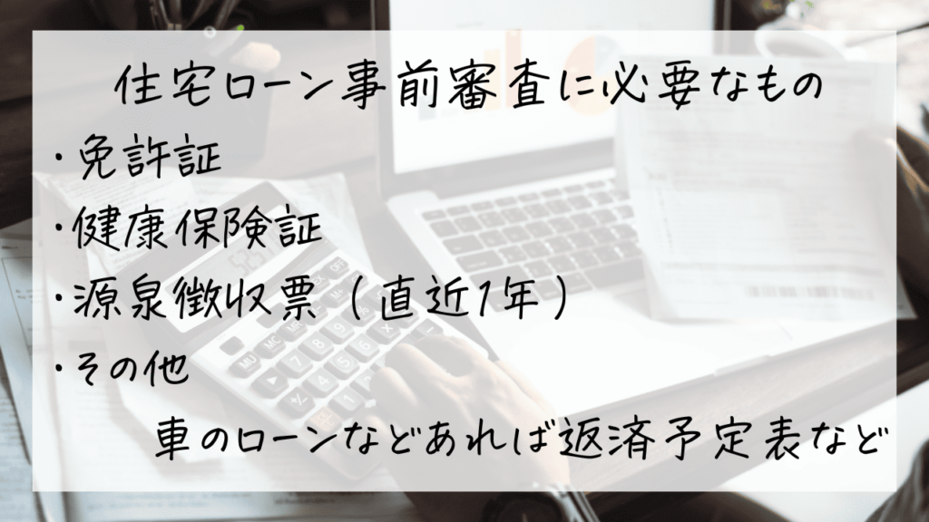 住宅ローン事前審査に必要なものが4つ書かれている
①免許証
②保険証
③直近の源泉徴収票
④車のローン等ある場合は借入の内容が分かるハガキまたは返済予定表など