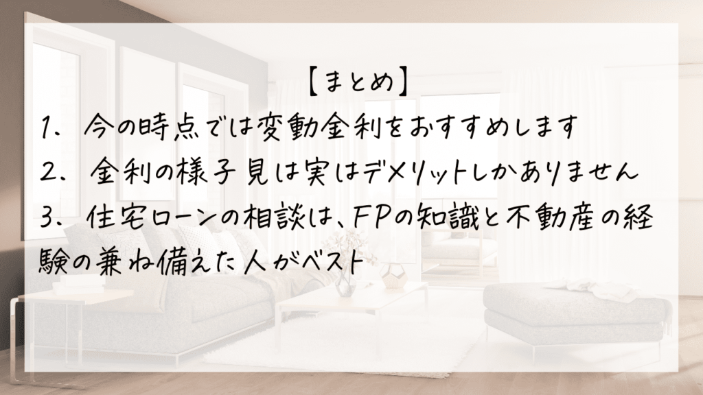 住宅ローンは変動金利と固定金利のどちらが良いかのまとめが3点書かれている
①今の時点では変動金利をおすすめ
②金利の様子見はデメリットしかありません
③住宅ローンの相談はFPの知識と不動産の経験を兼ね備えた人にするのがベスト