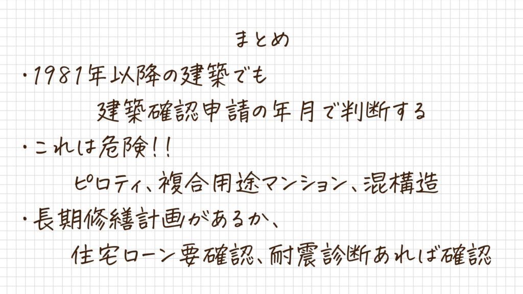 3つのまとめが書かれている画像
①1981年以降の建築でも建築確認申請の年月で判断する
②これは危険！！ピロティ、複合用途マンション、混構造
③長期修繕計画があるか、住宅ローン要確認、耐震診断あれば確認