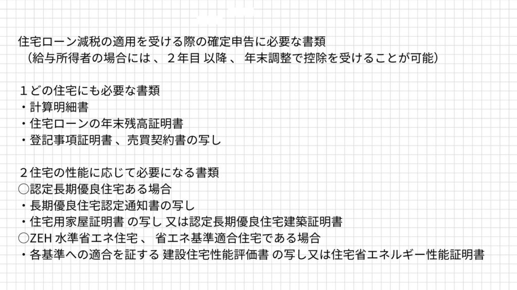 住宅ローン減税の適用を受ける際の確定申告に必要な書類が書かれている
1.どの住宅にも必要な書類
・計算明細書
・住宅ローンの年末残高証明書
・登記事項証明書、売買契約書の写し
2.住宅の性能に応じて必要になる書類
◯認定長期優良住宅である場合
・長期優良住宅認定通知書の写し
・住宅用家屋証明書の写し 又は認定長期優良住宅建築証明書
◯ZEH水準省エネ住宅、省エネ基準適合住宅である場合
・各基準への適合を証する建設住宅性能評価書の写し 又は住宅省エネルギー性能証明書