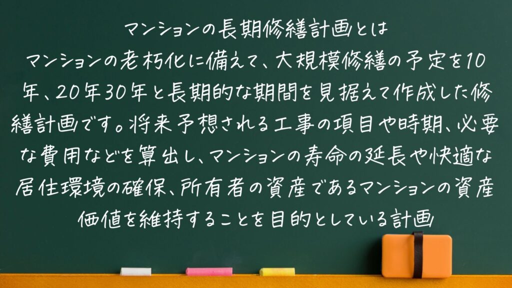 黒板にマンションの長期修繕計画とはどういったものか書かれている。
「マンションの老朽化に備えて、大規模修繕の予定を10年、20年30年と長期的な期間を見据えて作成した修繕計画です。将来予想される工事の項目や時期、必要な費用などを算出し、マンションの寿命の延長や快適な居住環境の確保、所有者の資産であるマンションの資産価値を維持することを目的としている計画」